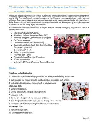 Page 63
052 – (Security) – 1st Response to Physical Attack, Demonstrations, Strikes and Illegal
Gatherings [5 Day]
This course integers all personal skills such as intuition skills, communications skills, negotiations skills and problem
solving skills. The role of security manager/employees is vital. Problems in developing/acting in reactive plan are
addressed. This course is designed to show delegates how to create a crisis management procedure that is both workable and
flexible. This workshop will also provide the basic fundamental knowledge and skills required by Security Professionals
to perform their function safely, legally and effectively.
You will examine relevant communication techniques, effective patrolling, emergency response and roles of a
Security Professional.
• Initial Crisis Notification to Authorities
• Activation of the Crisis Management Team (CMT)
• Immediate Emergency Communications to Occupants
• Pre-Planned Messages
• Deployment Strategies For On-Site Security
• Coordination with Public Safety (Civil Defence) and Law
Enforcement Upon Arrival
• Command Post Protocols
• Facility Lockdown Procedures
• Response Team Training
• Employee/Occupant Training on Procedures
• Incident Documentation
• Updating the ER Plan and Response Rehearsal Exercises
Objectives
Knowledge and understanding
1- Understand complex issues facing organizations and developed skills for long term success.
2- apply concepts and theories to real life situation and build own ideas in such concern.
3- Undergo practice/applications in assessments of security process.
Intellectual skills
4- Demonstrate soft skills.
5- Develop a capacity for analyzing security problems.
Professional skills
6- Develop a reactive plan in facing of unusual conditions.
7- Build strong reaction team able to plan, act and develop outbox solutions.
8- Minimize the effects/threats resulting from different unusual situations.
Transferable skills
9- Work effectively in team.
10- Enhance communication skills.
 