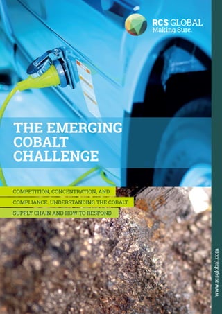 1THE EMERGING COBALT CHALLENGE - OCTOBER 2016
THE EMERGING
COBALT
CHALLENGE
www.rcsglobal.com
COMPETITION, CONCENTRATION, AND
COMPLIANCE. UNDERSTANDING THE COBALT
SUPPLY CHAIN AND HOW TO RESPOND
 