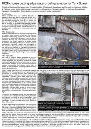 RCSI choose cutting edge waterproofing solution for York Street
With a basement depth of 17 metres, the sub-structure is exposed to negative
water pressure in excess of nine bar.
CEMtobent CS Plus is purposely engineered for horizontal as well as vertical
Structural Waterproofing. A unique PE honeycomb structure evenly distributes and
controls the swelling of the water-reactive bentonite.
Over 9 bar waterpressure
manifesting itself pre-pour
The Patient:
When completed this near 8,000m2 Education &
Research facility will have 5 floors over ground and 4
floors below ground level, excluding substructure, with
an estimated construction cost of €23 million. The
basement depth is 17 metres and the sub-structure
will be exposed to negative water pressure in excess
of nine bar. Building Contractors, Michael McNamara &
Company commenced work in late December 2007 on
enabling works in relation to the construction of the sub-
structure.
The Diagnosis:
As the sub-structure is to be exposed to very high levels
of negative water pressure (> nine bar), the choice of
structural waterproofing system was critical. First and
foremost the waterproofing system must be able to
withstand the very high water pressure and maintain
its integrity. The system needed to be flexible enough
to meet the demanding challenges of the sub-structure
construction. Secondly, quality and confidence in
the efficacy of the system was an important factor in
the specification decision of the design professionals
associated with this project. All component products of
the overall system had to carry CE certification and have
a visible track record of performing in these demanding
conditions.
The Remedy:
IBC, one of Ireland’s leading suppliers of structural
waterproofing systems, worked hand in hand with the
project engineers and architects to devise a suitable
waterproofing system for this structure. As the system
had to have flexibility it was decided to incorporate
various waterproofing technologies rather than be
limited to one proprietary technology which could not
deliver all requirements.
The Royal College of Surgeons, their Architects, Brian O’Halloran & Associates, and Consulting Engineers, JB Barry
& Partners, opted for the intensive-care approach to safeguarding the impermeability of their new Educational &
Research Facility at York Street, Dublin 2, which is currently under construction.
One of the key characteristics of the specified materials was their ability to be applied in all weather conditions. The first decision was to use
CEMtobent CS Plus, a unique three layer geocomposite clay liner (GCL) bentonite membrane as a waterproof barrier for the walls and floor slabs.
Unlike most of the other bentonite liners available on the market CEMtobent CS Plus is specifically designed as a waterproofing membrane
Construction joint featuring Cemflex VB Steel plate
Waterbar. The crystallization coating does not react
despite abundant site water
for below ground reinforced concrete structures. The
CEMtobent CS Plus is placed at the water-side of the
reinforced concrete and becomes active in contact with
the water. When unconfined bentonite comes in contact
with water it is capable of swelling to more than 12 times
its dry volume. The CEMtobent CS Plus system ensures
there is controlled swelling of the bentonite and therefore
providing a dense, impervious waterproof membrane.
CEMtobent CS Plus has a number of other important
advantages in that it can be applied in any weather
conditions, is root resistant and most importantly radon-
tight.
The ground anchors were detailed with Maxseal Super;
a cement based waterproof coating with crystallisation
and osmotic properties. A layer of Cemtobent Paste
was placed over the Maxseal Super coating and the
Cemtobent CS membrane was fixed tightly around the
base of the Anchor.
In every waterproofing specification the most critical
points are those with the greatest perceived weakness;
the joints. A combination approach was adopted for the
joints in York Street. CEMflex VB plate, the revolutionary
steel plate waterstop with a patented crystalline coating
on the both sides and inbuilt rain protection was used to detail the horizontal construction/day joints. CEMflex VB plate is an active steel
waterstop. The sealing function is based on an active crystallisation process as well as supporting the natural sintering process of concrete.
Requiring only 30mm of concrete cover on both sides, the CEMflex VB Plate is simple to install and dramatically reduces the labour time
typically associated with traditional PVC waterstops, (up to 80% installation time-saving).
Quellmax Plus, a benonite waterstop tape with crystallisation additives and a patented rain protection coating, was specified for the vertical
construction joints. The patented rain protection system ensures that the product is protected from unwanted swelling during installation and
will be unaffected by water contact for 72 hours. In contact with concrete the patented coating degrades due to the alkalinity of the concrete
and is immediately effective against water ingress. Quellmax Plus works in a two phase approach; firstly, in contact with water it swells to fill
the available void, (swelling capacity >300%), and secondly it seals by the process of crystallisation.
 