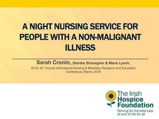 A NIGHT NURSING SERVICE FOR
PEOPLE WITH A NON-MALIGNANT
ILLNESS
Sarah Cronin, Deirdre Shanagher & Marie Lynch,
RCSI 35th Annual International Nursing & Midwifery Research and Education
Conference, March, 2016
 