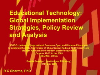 Educational Technology:  Global Implementation Strategies, Policy Review and Analysis  R C Sharma, PhD ISODE conference (International Forum on Open and Distance Education)  to celebrate the 30th Anniversary of China Central Radio & TV University and  the 10th Anniversary of modern distance education. October 16-17 to the 2009 BEIJING, CHINA Parallel Session 1 (Institutional Efficiency)  17th Oct, 2009 