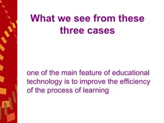 What we see from these three cases one of the main feature of educational technology is to improve the efficiency of the process of learning 