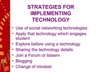 STRATEGIES FOR IMPLEMENTING TECHNOLOGY Use of social networking technologies Apply that technology which engages student  Explore before using a technology  Sharing the technology details Join a Forum or listserv Blogging Change of mindset 