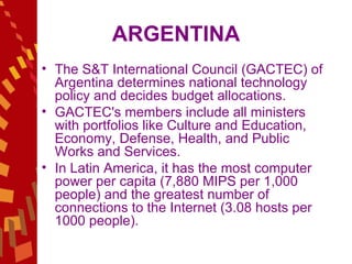 ARGENTINA The S&T International Council (GACTEC) of Argentina determines national technology policy and decides budget allocations.  GACTEC's members include all ministers with portfolios like Culture and Education, Economy, Defense, Health, and Public Works and Services.  In Latin America, it has the most computer power per capita (7,880 MIPS per 1,000 people) and the greatest number of connections to the Internet (3.08 hosts per 1000 people). 