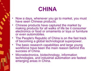 CHINA Now a days, whenever you go to market, you must have seen Chinese products.  Chinese products have captured the market by making products for all walks of life be it consumer electronics or food or ornaments or toys or furniture or even automobiles.  The People's Republic of China is on the fast track of becoming a global technological superpower.  The basic research capabilities and large young workforce have been the main reason behind this success of China.  Microelectronics, biotechnology, information technologies, and industrial automation are fastest emerging areas in China.  