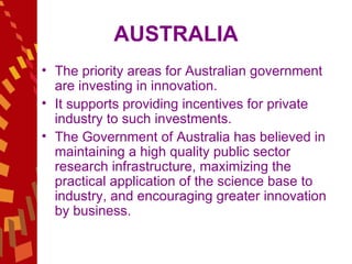 AUSTRALIA The priority areas for Australian government are investing in innovation.  It supports providing incentives for private industry to such investments.  The Government of Australia has believed in maintaining a high quality public sector research infrastructure, maximizing the practical application of the science base to industry, and encouraging greater innovation by business. 