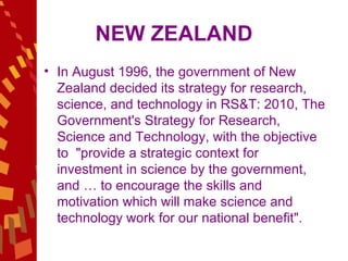 NEW ZEALAND In August 1996, the government of New Zealand decided its strategy for research, science, and technology in RS&T: 2010, The Government's Strategy for Research, Science and Technology, with the objective to  "provide a strategic context for investment in science by the government, and … to encourage the skills and motivation which will make science and technology work for our national benefit".  