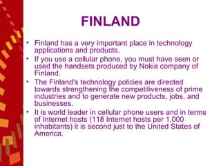 FINLAND Finland has a very important place in technology applications and products.  If you use a cellular phone, you must have seen or used the handsets produced by Nokia company of Finland.  The Finland's technology policies are directed towards strengthening the competitiveness of prime industries and to generate new products, jobs, and businesses.  It is world leader in cellular phone users and in terms of Internet hosts (118 Internet hosts per 1,000 inhabitants) it is second just to the United States of America.  