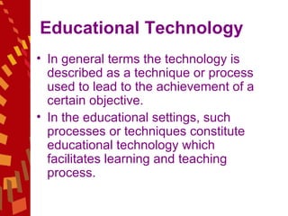 Educational Technology  In general terms the technology is described as a technique or process used to lead to the achievement of a certain objective.  In the educational settings, such processes or techniques constitute educational technology which facilitates learning and teaching process.  