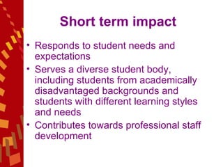 Short term impact Responds to student needs and expectations Serves a diverse student body, including students from academically disadvantaged backgrounds and students with different learning styles and needs Contributes towards professional staff development  
