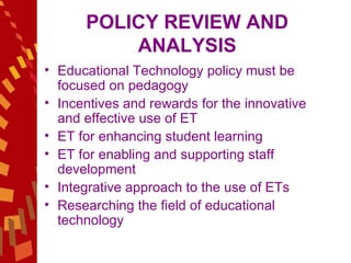 POLICY REVIEW AND ANALYSIS Educational Technology policy must be focused on pedagogy Incentives and rewards for the innovative and effective use of ET  ET for enhancing student learning ET for enabling and supporting staff development  Integrative approach to the use of ETs  Researching the field of educational technology  
