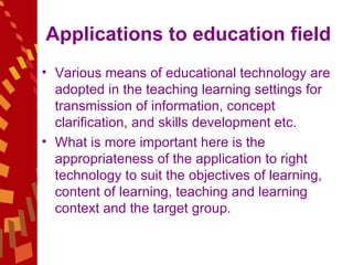 Applications to education field  Various means of educational technology are adopted in the teaching learning settings for transmission of information, concept clarification, and skills development etc.  What is more important here is the appropriateness of the application to right technology to suit the objectives of learning, content of learning, teaching and learning context and the target group.  