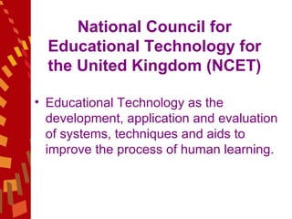 National Council for Educational Technology for the United Kingdom (NCET) Educational Technology as the development, application and evaluation of systems, techniques and aids to improve the process of human learning. 