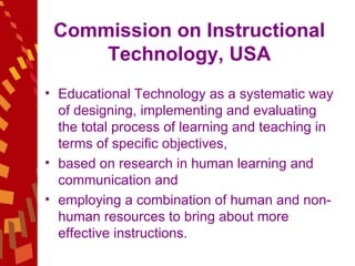 Commission on Instructional Technology, USA Educational Technology as a systematic way of designing, implementing and evaluating the total process of learning and teaching in terms of specific objectives,  based on research in human learning and communication and  employing a combination of human and non-human resources to bring about more effective instructions. 