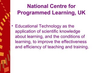 National Centre for Programmed Learning, UK Educational Technology as the application of scientific knowledge about learning, and the conditions of learning, to improve the effectiveness  and efficiency of teaching and training.  