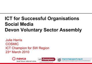 ICT for Successful Organisations Social Media Devon Voluntary Sector Assembly Julie Harris COSMIC ICT Champion for SW Region 23 rd  March 2010 