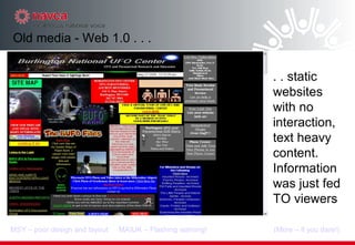 Old media - Web 1.0 . . . . . static websites with no interaction, text heavy content. Information was just fed TO viewers (More – if you dare!)‏ MSY – poor design and layout MAIUK – Flashing warning! 