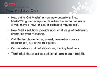 How old is ‘Old Media’ or how new actually is ‘New Media’? E.g. not everyone classifies the same, for some e-mail maybe ‘new’ or use of podcasts maybe ‘old’. New Media solutions provide additional ways of delivering/promoting your message. Old Media (phone, letter, e-mail, newsletters, press releases etc) still have their place. Conversations and collaborations, inviting feedback Think of all these just as additional tools in your  tool kit. 
