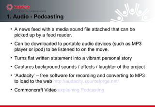 1. Audio - Podcasting A news feed with a media sound file attached that can be picked up by a feed reader. Can be downloaded to portable audio devices (such as MP3 player or ipod) to be listened to on the move. Turns flat written statement into a vibrant personal story Captures background sounds / effects / laughter of the project ‘ Audacity’ – free software for recording and converting to MP3 to load to the web  http://audacity.sourceforge.net/ Commoncraft Video  explaining Podcasting 