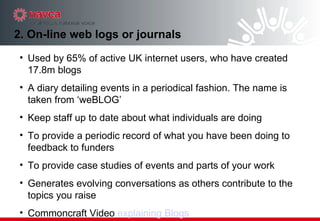2. On-line web logs or journals Used by 65% of active UK internet users, who have created 17.8m blogs A diary detailing events in a periodical fashion. The name is taken from ‘weBLOG’  Keep staff up to date about what individuals are doing  To provide a periodic record of what you have been doing to feedback to funders  To provide case studies of events and parts of your work  Generates evolving conversations as others contribute to the topics you raise Commoncraft Video  explaining Blogs 