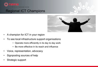 A champion for ICT in your region To see local infrastructure support organisations  Operate more efficiently in its day to day work Be more effective in its reach and influence Voice, representation, advocacy Signposting sources of help Strategic support Regional ICT Champions 