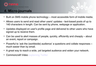 4. Micro-journals Built on SMS mobile phone technology – most accessible form of mobile media.  Allows users to send and read other users' updates - text-based posts of up to 140 characters in length. Can be sent by phone, webpage or application. Updates displayed on user's profile page and delivered to other users who have signed up to receive them. Can be used to alert masses of people, quickly, efficiently and cheaply – about an event, report or campaign.  Powerful to ‘ask the (worldwide) audience’ a questions and collate responses – much easier than by email. A great way to reach a wide, yet targeted audience and widen your network. Commoncraft Video  explaining Twitter 