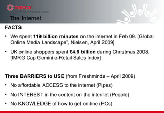 FACTS We spent  119 billion minutes  on the internet in Feb 09. [Global Online Media Landscape”, Nielsen, April 2009] UK online shoppers spent  £4.6 billion  during Christmas 2008. [IMRG Cap Gemini e-Retail Sales Index] Three BARRIERS to USE  (from Freshminds – April 2009)‏ No affordable ACCESS to the internet (Pipes)‏ No INTEREST in the content on the internet (People)‏ No KNOWLEDGE of how to get on-line (PCs)‏ The Internet 