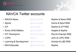 NAVCA News @ navcanews Sophie & News RSS Sports @ navcasport Carrie & Sport RSS ILP @ navcailp Sophie & ILP RSS Every Child Matters @ navcaecm Angela & Sophie ICT Champions @ ictchampions Paul & Champs RSS LCPU @ lcpu John & LCPU RSS Learning & Development @ navcalandd Carolyn & L&D RSS NAVCAboodle @ navcaboodle Sophie NAVCA Twitter accounts 