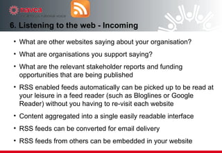 6. Listening to the web - Incoming What are other websites saying about your organisation? What are organisations you support saying? What are the relevant stakeholder reports and funding opportunities that are being published RSS enabled feeds automatically can be picked up to be read at your leisure in a feed reader (such as Bloglines or Google Reader) without you having to re-visit each website Content aggregated into a single easily readable interface  RSS feeds can be converted for email delivery RSS feeds from others can be embedded in your website 