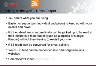 Tell others what you are doing Easier for supporters (individual and peers) to keep up with your events and news RSS enabled feeds automatically can be picked up to be read at their leisure in a feed reader (such as Bloglines or Google Reader) without them having to re-visit your site  RSS feeds can be converted for email delivery Your RSS feed can be embedded into other organisations websites Commoncraft Video  explaining RSS Talking to the web – News Output 