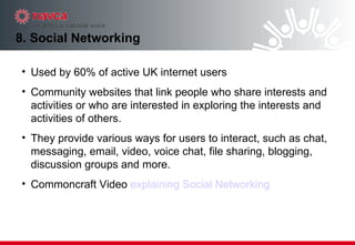 8. Social Networking Used by 60% of active UK internet users Community websites that link people who share interests and activities or who are interested in exploring the interests and activities of others. They provide various ways for users to interact, such as chat, messaging, email, video, voice chat, file sharing, blogging, discussion groups and more.  Commoncraft Video  explaining Social Networking 