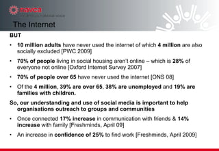 BUT 10 million adults  have never used the internet of which  4 million  are also socially excluded [PWC 2009] 70% of people  living in social housing aren’t online – which is  28%  of everyone not online [Oxford Internet Survey 2007]  70% of people over 65  have never used the internet [ONS 08]  Of the  4 million ,  39% are over 65 ,  38% are unemployed  and  19% are families with children. So, our understanding and use of social media is important to help organisations outreach to groups and communities   Once connected  17% increase  in communication with friends &  14% increase  with family [Freshminds, April 09]  An increase in  confidence of 25%  to find work [Freshminds, April 2009] The Internet 