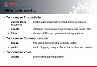 Other tools used ...  To Increase Productivity Google Docs enables geographically spread group to share a document Doodle effortless meeting planning without email round robin Bit.ly shortens URLs and provides tracking stats too To Increase Communications ooVoo free video conferencing for small teams Ipadio audio blogging using a phone, transcribed and posted To Increase Voice Louder online campaigning platform 