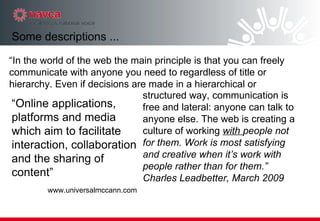 “ Online applications, platforms and media which aim to facilitate interaction, collaboration and the sharing of content” www.universalmccann.com structured way, communication is free and lateral: anyone can talk to anyone else. The web is creating a culture of working  with  people not for them. Work is most satisfying and creative when it’s work with people rather than for them.” Charles Leadbetter, March 2009 Some descriptions ... “ In the world of the web the main principle is that you can freely communicate with anyone you need to regardless of title or hierarchy. Even if decisions are made in a hierarchical or 
