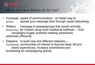Increases  speed of communication – no faster way to  (Action) spread your message than through social networking.  Widens message to people/groups that would normally    (Awareness)  be missed using more traditional methods – ‘viral’  campaigns hugely powerful creating awareness  extremely efficiently  Deepens to build new and different networks –  (Fundraising) communities of interest to bounce ideas off and  share experiences, increase commitment and  fundraising for campaigning activity  