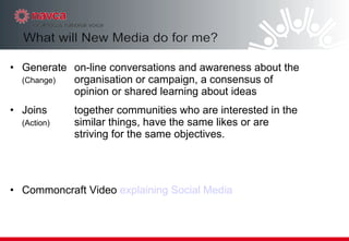 Generate on-line conversations and awareness about the  (Change) organisation or campaign, a consensus of  opinion or shared learning about ideas Joins together communities who are interested in the  (Action) similar things, have the same likes or are  striving for the same objectives.  Commoncraft Video  explaining Social Media 