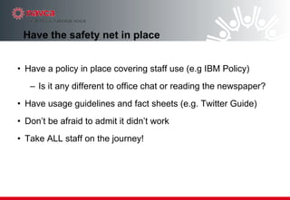 Have the safety net in place Have a policy in place covering staff use (e.g IBM Policy)  Is it any different to office chat or reading the newspaper? Have usage guidelines and fact sheets (e.g. Twitter Guide)‏ Don’t be afraid to admit it didn’t work Take ALL staff on the journey! 