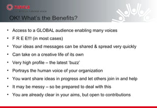 Access to a GLOBAL audience enabling many voices F R E E!!! (in most cases)‏ Your ideas and messages can be shared & spread very quickly  Can take on a creative life of its own Very high profile – the latest ‘buzz’ Portrays the human voice of your organization  You want share ideas in progress and let others join in and help It may be messy – so be prepared to deal with this  You are already clear in your aims, but open to contributions 