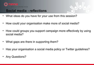 Social media - reflections What ideas do you have for your use from this session? How could your organisation make more of social media? How could groups you support campaign more effectively by using social media? What gaps are there in supporting them? Has your organisation a social media policy or Twitter guidelines? Any Questions? 