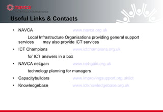 Useful Links & Contacts NAVCA  www.navca.org.uk Local Infrastructure Organisations providing general support services  may also provide ICT services ICT Champions www.ictchampions.org. uk for ICT answers in a box  NAVCA net:gain www.net-gain.org.uk technology planning for managers Capacitybuilders    www.improvingsupport.org. uk/ict Knowledgebase  www.ictknowledgebase.org.uk 