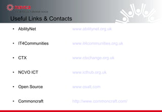 AbilityNet  www.abilitynet.org.uk IT4Communities www.it4communities.org.uk CTX www.ctxchange.org.uk NCVO ICT www.icthub.org.uk Open Source www.osalt.com Commoncraft http:// www.commoncraft.com / Useful Links & Contacts 