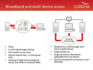 Broadband and multi device access 




•   Voice                                •   Respond to a call/message with 
•   In‐call video/image sharing              most suitable device
•   File transfer at any time
    File transfer at any time            •   Single buddy list
                                                g        y
•   Session based chat, 1:1 and group    •   Single presence information 
    chat                                     updatable from any device
•   Sending of SMS from broadband 
            g                            •   Service distribution to devices is user 
    device (no MMS or received SMS)          definable
                                             d fi bl
 