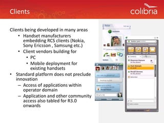 Clients

Clients being developed in many areas
Clients being developed in many areas
    • Handset manufacturers 
       embedding RCS clients (Nokia, 
       Sony Ericsson , Samsung etc.)
       Sony Ericsson Samsung etc )
    • Client vendors building for
         • PC 
         • Mobile deployment for 
           existing handsets
• Standard platform does not preclude 
   innovation
    – Access of applications within 
       operator domain
        p
    – Application and other community 
       access also tabled for R3.0 
       onwards 
 