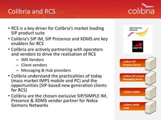 Colibria and RCS

• RCS is a key driver for Colibria’s market leading 
              y                                   g
  SIP product suite
• Colibria’s SIP IM, SIP Presence and XDMS are key 
  enablers for RCS
  enablers for RCS
• Colibria are actively partnering with operators 
  and vendors to drive the realisation of RCS
    – IMS Vendors
      IMS Vendors                                      Colibria SIP 
    – Client vendors                                   Presence Server

    – Messaging & Hub providers
• C lib i
  Colibria understand the practicalities of today 
             d t d th          ti liti    ft d         Colibria SIP Instant 
                                                         lb
                                                       Messaging Server
  (mass market IMPS mobile and PC) and the 
  opportunities (SIP‐based new generation clients 
  for RCS)
  for RCS)                                             Colibria XDMS
• Colibria are the chosen exclusive SIP/SIMPLE IM, 
  Presence & XDMS vendor partner for Nokia 
  Siemens Networks
  Siemens Networks                                     Colibria MSRP
                                                       node
                                                                MSRP 
 