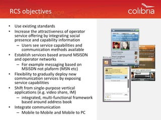 RCS objectives
•   Use existing standards
•   Increase the attractiveness of operator 
    I           h         i        f
    service offering by integrating social 
    presence and capability information
      – Users see service capabilities and
        Users see service capabilities and 
        communication methods available
•   Establish services based around MSISDN 
    and operator networks 
    and operator networks
      – For example messaging based on 
        MSISDN not plaform (MSN etc)
•   Flexibility to gradually deploy new 
    Flexibility to gradually deploy new
    communication services by exposing 
    service capabilities 
•                   g p p
    Shift from single‐purpose vertical 
    applications (e.g. video share, IM) 
      – integrated, multi‐functional framework 
        based around address book
•   Integrate communication 
      – Mobile to Mobile and Mobile to PC
 