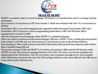 VB 6.0 VS VB.NET
VB.NET is a modern, object-oriented language. VB (Classic) is its predecessor, and it's no longer actively
maintained.
Up to version 6, it was known as VB. From version 7, which was released with .Net 1.0, it was known as
VB.NET.
Visual Basic.NET is one of the language tools supported within the larger Visual Studio .NET suite.
Visual Basic .NET is based on a newer programming model than is VB6. The VB Classic IDE is
unsupported as of April 8, 2008.
VB6 was interpreter based language while VB.NET is a compiled language.
VB6 is non-object oriented principle based language. Whereas, VB.NET , from a coding style perspective
looks similar to old VB6, but, has more power to it, just because it sits on the DotNet platform.
Data Handling in VB6 is DAO protocol, then RDO, followed by ADO (ActiveX Data Objects) while VB.Net
Data is handled using ADO.net
The greatest change in VB6 and VB.NET is of runtime environment. VB6 used the VB-Runtime while
VB.NET uses the .Net Common Language Runtime (.Net CLR). The CLR is much better designed and
implemented than VB-Runtime. The CLR uses better code translation through Just in Time compiler
while VB-Runtime interprets the code. The CLR Garbage Collector is also more efficient than VB6 one as
it may detect cyclic references too.
 