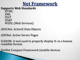 Net Framework
Supports Web Standards
HTML
XML
XSLT
SOAP
WSDL (Web Services)
ADO.Net: ActiveX Data Objects
ASP.Net: Active Server Pages
ILDASM: A tool used to properly display IL in a human
readable format.
DotNet Compact Framework (mobile devices
 