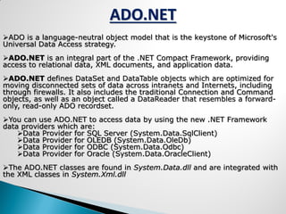 ADO is a language-neutral object model that is the keystone of Microsoft's
Universal Data Access strategy.
ADO.NET is an integral part of the .NET Compact Framework, providing
access to relational data, XML documents, and application data.
ADO.NET defines DataSet and DataTable objects which are optimized for
moving disconnected sets of data across intranets and Internets, including
through firewalls. It also includes the traditional Connection and Command
objects, as well as an object called a DataReader that resembles a forward-
only, read-only ADO recordset.
You can use ADO.NET to access data by using the new .NET Framework
data providers which are:
Data Provider for SQL Server (System.Data.SqlClient)
Data Provider for OLEDB (System.Data.OleDb)
Data Provider for ODBC (System.Data.Odbc)
Data Provider for Oracle (System.Data.OracleClient)
The ADO.NET classes are found in System.Data.dll and are integrated with
the XML classes in System.Xml.dll
ADO.NET
 