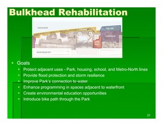  Goals
 Protect adjacent uses - Park, housing, school, and Metro-North lines
 Provide flood protection and storm resilience
 Improve Park’s connection to water
 Enhance programming in spaces adjacent to waterfront
 Create environmental education opportunities
 Introduce bike path through the Park
Bulkhead Rehabilitation
21
 