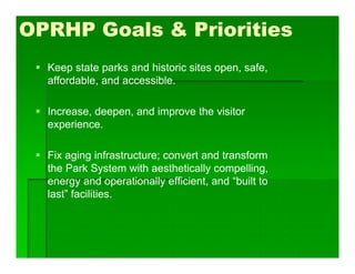 OPRHP Goals & Priorities
 Keep state parks and historic sites open, safe,
affordable, and accessible.
 Increase, deepen, and improve the visitor
experience.
 Fix aging infrastructure; convert and transform
the Park System with aesthetically compelling,
energy and operationally efficient, and “built to
last” facilities.
 